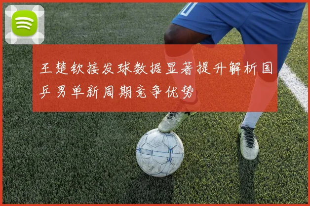 王楚钦接发球数据显著提升解析国乒男单新周期竞争优势
