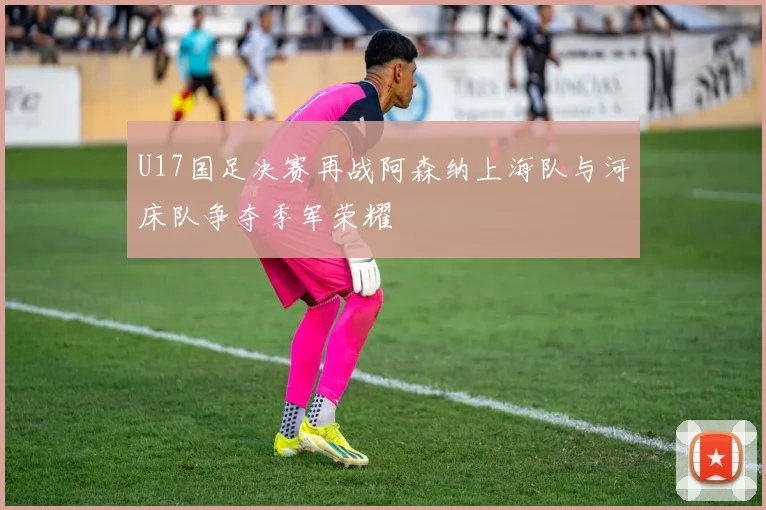 U17国足决赛再战阿森纳上海队与河床队争夺季军荣耀