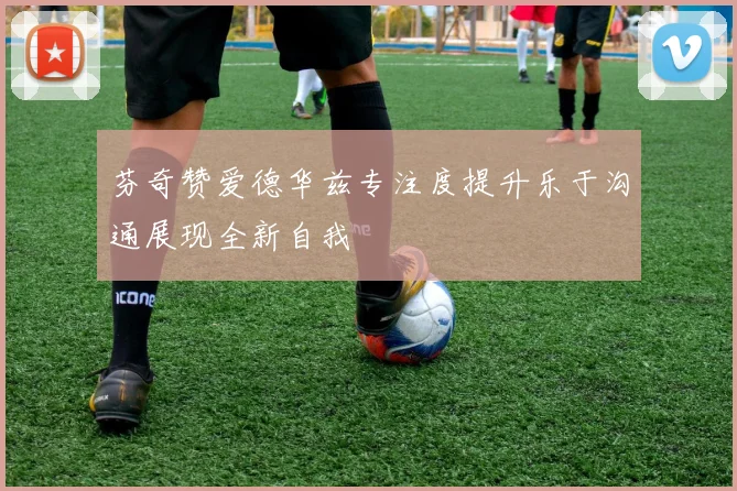 芬奇赞爱德华兹专注度提升乐于沟通展现全新自我