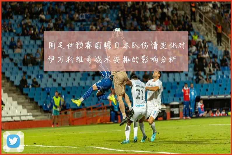 国足世预赛前瞻日本队伤情变化对伊万科维奇战术安排的影响分析