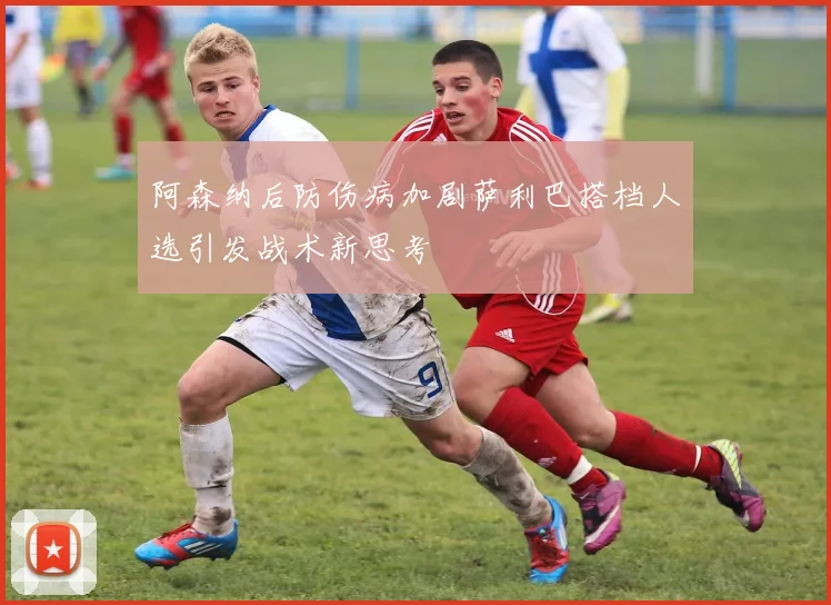 阿森纳后防伤病加剧萨利巴搭档人选引发战术新思考