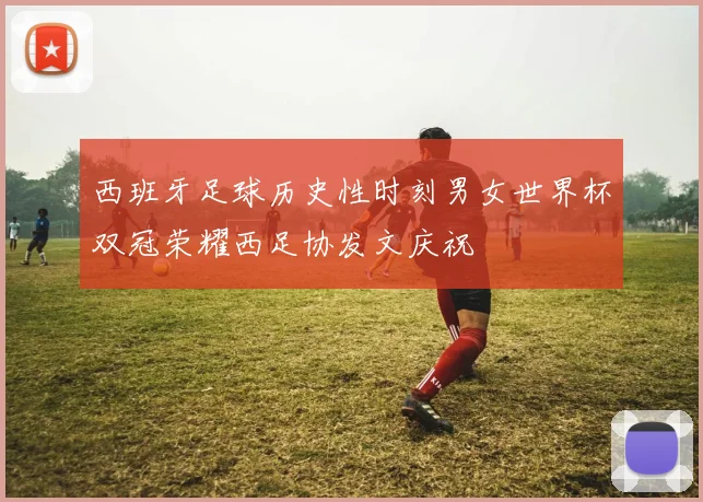 西班牙足球历史性时刻男女世界杯双冠荣耀西足协发文庆祝