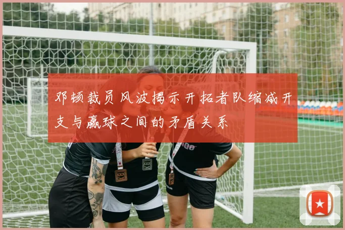 邓顿裁员风波揭示开拓者队缩减开支与赢球之间的矛盾关系