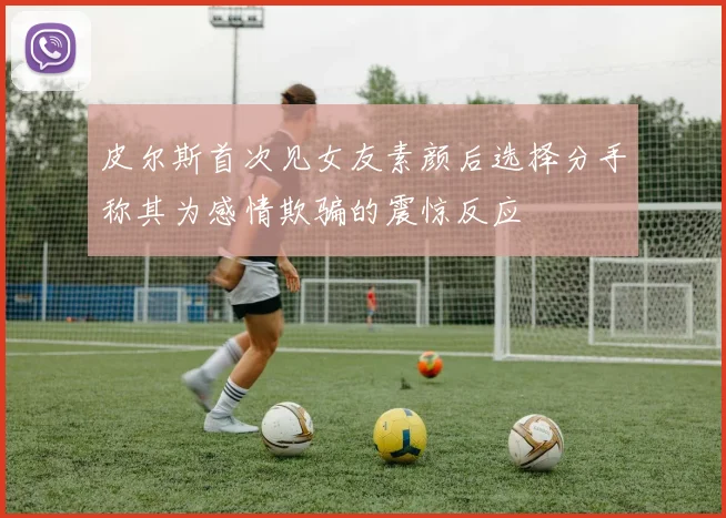 皮尔斯首次见女友素颜后选择分手称其为感情欺骗的震惊反应