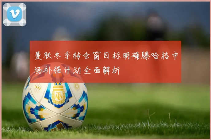 曼联冬季转会窗目标明确滕哈格中场补强计划全面解析