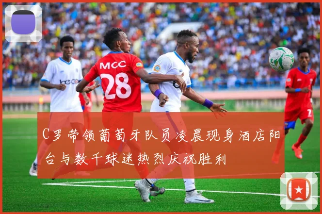 C罗带领葡萄牙队员凌晨现身酒店阳台与数千球迷热烈庆祝胜利