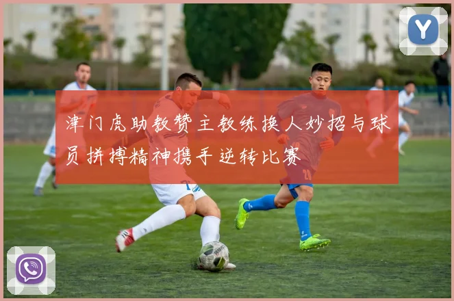 津门虎助教赞主教练换人妙招与球员拼搏精神携手逆转比赛