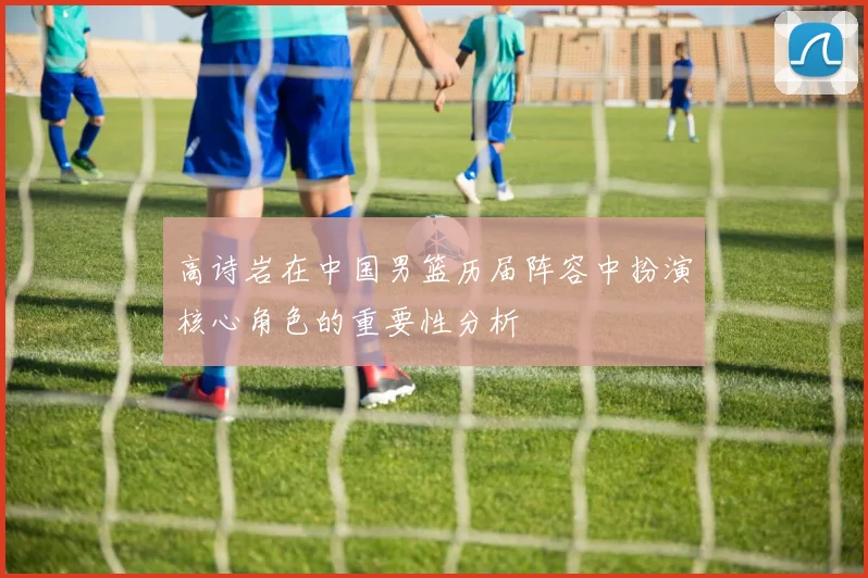 高诗岩在中国男篮历届阵容中扮演核心角色的重要性分析